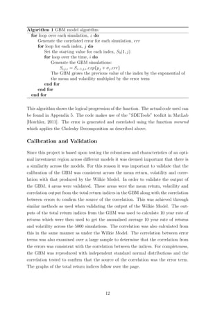 Algorithm 1 GBM model algorithm
for loop over each simulation, z do
Generate the correlated error for each simulation, err
for loop for each index, j do
Set the starting value for each index, S0(1, j)
for loop over the time, i do
Generate the GBM simulations:
Si,j,z = Si−1,j,z.exp{µj + σj.err}
The GBM grows the previous value of the index by the exponential of
the mean and volatility multipled by the error term
end for
end for
end for
This algorithm shows the logical progression of the function. The actual code used can
be found in Appendix 5. The code makes use of the ”SDETools” toolkit in MatLab
[Horchler, 2011]. The error is generated and correlated using the function mvnrnd
which applies the Cholesky Decomposition as described above.
Calibration and Validation
Since this project is based upon testing the robustness and characteristics of an opti-
mal investment region across diﬀerent models it was deemed important that there is
a similarity across the models. For this reason it was important to validate that the
calibration of the GBM was consistent across the mean return, volatility and corre-
lation with that produced by the Wilkie Model. In order to validate the output of
the GBM, 4 areas were validated. These areas were the mean return, volatility and
correlation output from the total return indices in the GBM along with the correlation
between errors to conﬁrm the source of the correlation. This was achieved through
similar methods as used when validating the output of the Wilkie Model. The out-
puts of the total return indices from the GBM was used to calculate 10 year rate of
returns which were then used to get the annualised average 10 year rate of returns
and volatility across the 5000 simulations. The correlation was also calculated from
this in the same manner as under the Wilkie Model. The correlation between error
terms was also examined over a large sample to determine that the correlation from
the errors was consistent with the correlation between the indices. For completeness,
the GBM was reproduced with independent standard normal distributions and the
correlation tested to conﬁrm that the source of the correlation was the error term.
The graphs of the total return indices follow over the page.
12
 