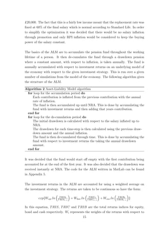 £20,000. The fact that this is a fairly low income meant that the replacement rate was
ﬁxed at 60% of the ﬁnal salary which is normal according to Standard Life. In order
to simplify the optimization it was decided that there would be no salary inﬂation
through promotion and only RPI inﬂation would be considered to keep the buying
power of the salary constant.
The basics of the ALM are to accumulate the pension fund throughout the working
lifetime of a person. It then de-cumulates the fund through a drawdown pension
where a constant amount, with respect to inﬂation, is taken annually. The fund is
annually accumulated with respect to investment returns on an underlying model of
the economy with respect to the given investment strategy. This is run over a given
number of simulations from the model of the economy. The following algorithm gives
the structure of the ALM.
Algorithm 2 Asset-Liability Model algorithm
for loop for the accumulation period do
Each contribution is inﬂated from the previous contribution with the annual
rate of inﬂation.
The fund is then accumulated up until NRA. This is done by accumulating the
fund with investment returns and then adding that years contribution.
end for
for loop for the de-cumulation period do
The initial drawdown is calculated with respect to the salary inﬂated up to
NRA.
The drawdown for each time-step is then calculated using the previous draw-
down amount and the annual inﬂation.
The fund is then de-cumulated through time. This is done by accumulating the
fund with respect to investment returns the taking the annual drawdown
amount.
end for
It was decided that the fund would start oﬀ empty with the ﬁrst contribution being
accounted for at the end of the ﬁrst year. It was also decided that the drawdown was
received instantly at NRA. The code for the ALM written in MatLab can be found
in Appendix 5.
The investment returns in the ALM are accounted for using a weighted average on
the investment strategy. The returns are taken to be continuous so have the form:
exp{Weqi.ln TRISt
TRISt−1
+ Wbon.ln TRICt
TRICt−1
+ Wcas.ln TRIBt
TRIBt−1
}
In this equation, TRIS, TRIC and TRIB are the total returns indices for equity,
bond and cash respectively. Wi represents the weights of the returns with respect to
15
 