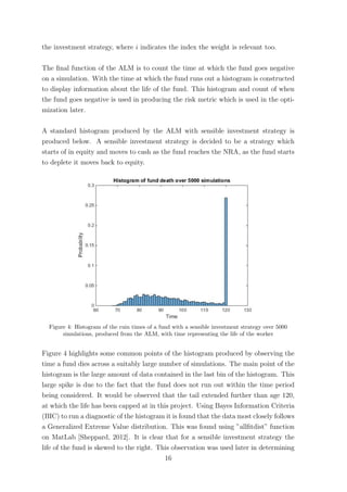 the investment strategy, where i indicates the index the weight is relevant too.
The ﬁnal function of the ALM is to count the time at which the fund goes negative
on a simulation. With the time at which the fund runs out a histogram is constructed
to display information about the life of the fund. This histogram and count of when
the fund goes negative is used in producing the risk metric which is used in the opti-
mization later.
A standard histogram produced by the ALM with sensible investment strategy is
produced below. A sensible investment strategy is decided to be a strategy which
starts of in equity and moves to cash as the fund reaches the NRA, as the fund starts
to deplete it moves back to equity.
Figure 4: Histogram of the ruin times of a fund with a sensible investment strategy over 5000
simulations, produced from the ALM, with time representing the life of the worker
Figure 4 highlights some common points of the histogram produced by observing the
time a fund dies across a suitably large number of simulations. The main point of the
histogram is the large amount of data contained in the last bin of the histogram. This
large spike is due to the fact that the fund does not run out within the time period
being considered. It would be observed that the tail extended further than age 120,
at which the life has been capped at in this project. Using Bayes Information Criteria
(BIC) to run a diagnostic of the histogram it is found that the data most closely follows
a Generalized Extreme Value distribution. This was found using ”allﬁtdist” function
on MatLab [Sheppard, 2012]. It is clear that for a sensible investment strategy the
life of the fund is skewed to the right. This observation was used later in determining
16
 