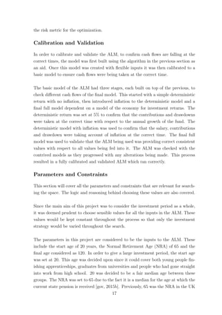 the risk metric for the optimization.
Calibration and Validation
In order to calibrate and validate the ALM, to conﬁrm cash ﬂows are falling at the
correct times, the model was ﬁrst built using the algorithm in the previous section as
an aid. Once this model was created with ﬂexible inputs it was then calibrated to a
basic model to ensure cash ﬂows were being taken at the correct time.
The basic model of the ALM had three stages, each built on top of the previous, to
check diﬀerent cash ﬂows of the ﬁnal model. This started with a simple deterministic
return with no inﬂation, then introduced inﬂation to the deterministic model and a
ﬁnal full model dependent on a model of the economy for investment returns. The
deterministic return was set at 5% to conﬁrm that the contributions and drawdowns
were taken at the correct time with respect to the annual growth of the fund. The
deterministic model with inﬂation was used to conﬁrm that the salary, contributions
and drawdown were taking account of inﬂation at the correct time. The ﬁnal full
model was used to validate that the ALM being used was providing correct consistent
values with respect to all values being fed into it. The ALM was checked with the
contrived models as they progressed with any alterations being made. This process
resulted in a fully calibrated and validated ALM which ran correctly.
Parameters and Constraints
This section will cover all the parameters and constraints that are relevant for search-
ing the space. The logic and reasoning behind choosing these values are also covered.
Since the main aim of this project was to consider the investment period as a whole,
it was deemed prudent to choose sensible values for all the inputs in the ALM. These
values would be kept constant throughout the process so that only the investment
strategy would be varied throughout the search.
The parameters in this project are considered to be the inputs to the ALM. These
include the start age of 20 years, the Normal Retirement Age (NRA) of 65 and the
ﬁnal age considered as 120. In order to give a large investment period, the start age
was set at 20. This age was decided upon since it could cover both young people ﬁn-
ishing apprenticeships, graduates from universities and people who had gone straight
into work from high school. 20 was decided to be a fair median age between these
groups. The NRA was set to 65 due to the fact it is a median for the age at which the
current state pension is received [gov, 2015b]. Previously, 65 was the NRA in the UK
17
 