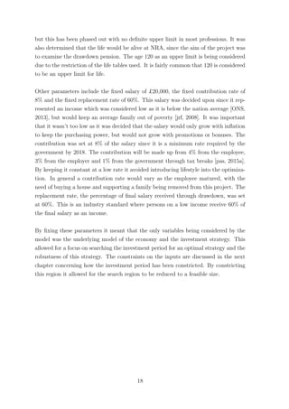 but this has been phased out with no deﬁnite upper limit in most professions. It was
also determined that the life would be alive at NRA, since the aim of the project was
to examine the drawdown pension. The age 120 as an upper limit is being considered
due to the restriction of the life tables used. It is fairly common that 120 is considered
to be an upper limit for life.
Other parameters include the ﬁxed salary of £20,000, the ﬁxed contribution rate of
8% and the ﬁxed replacement rate of 60%. This salary was decided upon since it rep-
resented an income which was considered low as it is below the nation average [ONS,
2013], but would keep an average family out of poverty [jrf, 2008]. It was important
that it wasn’t too low as it was decided that the salary would only grow with inﬂation
to keep the purchasing power, but would not grow with promotions or bonuses. The
contribution was set at 8% of the salary since it is a minimum rate required by the
government by 2018. The contribution will be made up from 4% from the employee,
3% from the employer and 1% from the government through tax breaks [pas, 2015a].
By keeping it constant at a low rate it avoided introducing lifestyle into the optimiza-
tion. In general a contribution rate would vary as the employee matured, with the
need of buying a house and supporting a family being removed from this project. The
replacement rate, the percentage of ﬁnal salary received through drawdown, was set
at 60%. This is an industry standard where persons on a low income receive 60% of
the ﬁnal salary as an income.
By ﬁxing these parameters it meant that the only variables being considered by the
model was the underlying model of the economy and the investment strategy. This
allowed for a focus on searching the investment period for an optimal strategy and the
robustness of this strategy. The constraints on the inputs are discussed in the next
chapter concerning how the investment period has been constricted. By constricting
this region it allowed for the search region to be reduced to a feasible size.
18
 