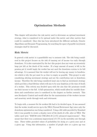 Optimization Methods
This chapter will introduce the risk metric used to determine an optimal investment
strategy, what is considered to be optimal under this metric and other metrics that
could be considered. Once this has been introduced the diﬀerent methods, Genetic
Algorithms and Dynamic Programming, for searching the space of possible investment
strategies shall be discussed.
Risk Metric
In general a risk metric is a quantiﬁable way to measure risk. The risk being consid-
ered in this project focuses on the risk of running out of income too early through
drawdown. It is also constrained by the fact this project does not want an excessively
large pot left at the death of the worker. If a large amount of money is left in the
pension pot it would imply the worker has not used the drawdown system to its full
advantage. It is assumed that the worker will not be leaving any money to beneﬁcia-
ries which is why the pot must be as close to empty as possible. This project is only
considering altering investment strategy and not the contribution rate or drawdown
income. Therefore the risk being considered must aim to ﬁnd an investment strategy
which provides a fund lifetime which will aim to be near depletion at the time of death
of a worker. This criteria was decided upon with the aim that the pensioner would
use their income to the full. A full optimization, which would allow for variable draw-
down and contribution rates is considered in the chapter on further research. This
uses Stochastic Control and would allow for the maximization of the workers income
and monetary needs through work and retirement.
To begin with, a measure for the workers life had to be decided upon. It was assumed
that the worker would survive up to the NRA (Normal Retirement Age) since only the
drawdown optimization was being considered. Using a life table provided by Standard
Life it was possible to create a density curve of the death of a life, alive at NRA. The
tables used were ”RMC00 with CMI 2013 M [1.5%] advanced improvements”. This
meant that there was a minimum improvement of 1.5% on the mortality rate through
time. These tables provided values of probability for dying at a given year and at
a given age. Using this information, a number of people alive at a given age was
19
 
