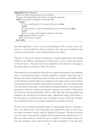 Algorithm 3 GA algorithm
Choose an initial starting point to search from.
Evaluate this information with respect to objective function.
while Termination conditions not satisﬁed do
repeat
if Use a combination to test space (Crossover) then
end if
if Use mutation to search surrounding space for better areas then
end if
Reject or accept with respect to objective function
until optimal solution is found
Select a new area to search
end while
From this algorithm it is clear to see the methodology of GA. It starts with an ini-
tial area to search against the objective function. Once this area is searched it uses
crossover and mutations to move through the space [sea, 2015].
Crossover in GA can be related to this project in testing combinations and deciding
whether or not diﬀerent combinations provided better or worse results with respect
to the risk metric. Mutations have been considered in this project by changing an
investment option to test how it aﬀects the metric.
This method has been applied in this project by taking the principles of the algorithm
above. In principle GA applies a heuristic algorithm, meaning it allows the user to
ﬁnd the best solution through the search of a large space [Eiselt and Sandblom, 2012,
p. 175]. Heuristic methods allow for an optimum to be found, whereas exact methods
of search may just ﬁnd a feasible region which is not optimal. An exact method which
was considered in this project was the Branch and Bound Method, where linear pro-
gramming is solved in a relaxed environment, honing in on a feasible solution given
the risk metric [Eiselt and Sandblom, 2012, p. 158]. This logic has been applied and
adapted in the searching the investment space. Suboptimal regions, with respect to
the risk metric, are rejected as the space is searched. In order to fully test the space
these suboptimal areas are only again considered in mutations in the GA.
The fact that an optimal investment region is being sought and not a strategy is
due to the method used. Since this project has restricted the space in such a way,
any single investment strategy would be illogical and unsound. Therefore the focus
is on the region of investment strategies that the optimization method hones in on.
Since the same method to search the space is applied to both models of the econ-
omy, the robustness of the region honed in on will be examined. It has also been
23
 