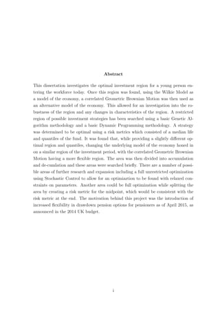 Abstract
This dissertation investigates the optimal investment region for a young person en-
tering the workforce today. Once this region was found, using the Wilkie Model as
a model of the economy, a correlated Geometric Brownian Motion was then used as
an alternative model of the economy. This allowed for an investigation into the ro-
bustness of the region and any changes in characteristics of the region. A restricted
region of possible investment strategies has been searched using a basic Genetic Al-
gorithm methodology and a basic Dynamic Programming methodology. A strategy
was determined to be optimal using a risk metrics which consisted of a median life
and quantiles of the fund. It was found that, while providing a slightly diﬀerent op-
timal region and quantiles, changing the underlying model of the economy honed in
on a similar region of the investment period, with the correlated Geometric Brownian
Motion having a more ﬂexible region. The area was then divided into accumulation
and de-cumlation and these areas were searched brieﬂy. There are a number of possi-
ble areas of further research and expansion including a full unrestricted optimization
using Stochastic Control to allow for an optimiaztion to be found with relaxed con-
straints on parameters. Another area could be full optimization while splitting the
area by creating a risk metric for the midpoint, which would be consistent with the
risk metric at the end. The motivation behind this project was the introduction of
increased ﬂexibility in drawdown pension options for pensioners as of April 2015, as
announced in the 2014 UK budget.
i
 