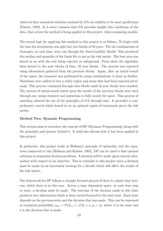 observed that numerical solutions attained by GA are unlikely to be exact predictions
[Forrest, 1993]. It is more common that GA provides insight into conditions of the
data, that is how the method is being applied in this project, when comparing models.
The actual logic for applying this method in this project is as follows. To begin with
the time for investments was split into two blocks of 50 years. The six combinations of
strategies, at each time, were ran through the Asset-Liability Model. This produced
the median and quantiles of the funds life to use as the risk metric. The best area was
honed in on with the rest being rejected as suboptimal. From there the algorithm
then moved to the next blocks of time, 33 year blocks. The process was repeated
using information gathered from the previous blocks. Again, after an initial search
of the space, the crossover was preformed by using combinations to hone in further.
Mutations were added to test a wider region and areas that had been rejected previ-
ously. This process continued through time blocks until 10 year blocks were reached.
The process of initial search based upon the results of the previous blocks were used
through out, using crossover and mutations to fully search the space. This process of
searching allowed the use of the principles of GA through time. It provided a com-
prehensive search which honed in on an optimal region of investment given the risk
metric.
Method Two: Dynamic Programming
This section aims to introduce the concept of DP (Dynamic Programming) along with
the principles and process behind it. It shall also discuss how it has been applied in
this project.
In particular, this project looks at Bellman’s principle of optimality and the equa-
tions connected to this [Bellman and Kalaba, 1965]. DP can be used to ﬁnd optimal
solutions to sequential decision problems. A decision will be made upon current infor-
mation with respect to an objective. This is relatable to this project since a decision
must be made on an investment strategy for a decade which will aﬀect the results of
the risk metric.
The framework for DP follows a straight forward process if there is a ﬁnite time hori-
zon, which there is in this case. Across a time dependent space, at each time step
or state, a decision must be made. The outcome of the decision made in this state
produces new information which is then carried forward to the next state. Each state
depends on the previous state and the decision that was made. This can be expressed
as transition probability, pss = P(St+1 = s |St = s, at = a), where S is the state and
a is the decision that is made.
24
 