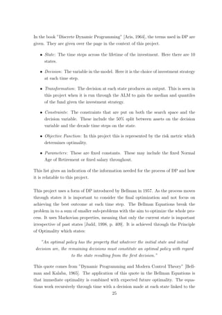 In the book ”Discrete Dynamic Programming” [Aris, 1964], the terms used in DP are
given. They are given over the page in the context of this project.
ˆ State: The time steps across the lifetime of the investment. Here there are 10
states.
ˆ Decision: The variable in the model. Here it is the choice of investment strategy
at each time step.
ˆ Transformation: The decision at each state produces an output. This is seen in
this project when it is run through the ALM to gain the median and quantiles
of the fund given the investment strategy.
ˆ Constraints: The constraints that are put on both the search space and the
decision variable. These include the 50% split between assets on the decision
variable and the decade time steps on the state.
ˆ Objective Function: In this project this is represented by the risk metric which
determines optimality.
ˆ Parameters: These are ﬁxed constants. These may include the ﬁxed Normal
Age of Retirement or ﬁxed salary throughout.
This list gives an indication of the information needed for the process of DP and how
it is relatable to this project.
This project uses a form of DP introduced by Bellman in 1957. As the process moves
through states it is important to consider the ﬁnal optimization and not focus on
achieving the best outcome at each time step. The Bellman Equations break the
problem in to a sum of smaller sub-problems with the aim to optimize the whole pro-
cess. It uses Markovian properties, meaning that only the current state is important
irrespective of past states [Judd, 1998, p. 409]. It is achieved through the Principle
of Optimality which states:
”An optimal policy has the property that whatever the initial state and initial
decision are, the remaining decisions must constitute an optimal policy with regard
to the state resulting from the ﬁrst decision.”
This quote comes from ”Dynamic Programming and Modern Control Theory” [Bell-
man and Kalaba, 1965]. The application of this quote in the Bellman Equations is
that immediate optimality is combined with expected future optimality. The equa-
tions work recursively through time with a decision made at each state linked to the
25
 