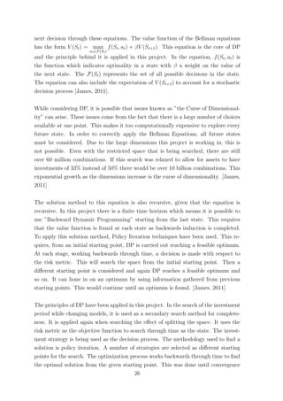 next decision through these equations. The value function of the Bellman equations
has the form V (St) = max
at∈F(St)
f(St, at) + βV (St+1). This equation is the core of DP
and the principle behind it is applied in this project. In the equation, f(St, at) is
the function which indicates optimality in a state with β a weight on the value of
the next state. The F(St) represents the set of all possible decisions in the state.
The equation can also include the expectation of V (St+1) to account for a stochastic
decision process [James, 2011].
While considering DP, it is possible that issues known as ”the Curse of Dimensional-
ity” can arise. These issues come from the fact that there is a large number of choices
available at one point. This makes it too computationally expensive to explore every
future state. In order to correctly apply the Bellman Equations, all future states
must be considered. Due to the large dimensions this project is working in, this is
not possible. Even with the restricted space that is being searched, there are still
over 60 million combinations. If this search was relaxed to allow for assets to have
investments of 33% instead of 50% there would be over 10 billion combinations. This
exponential growth as the dimensions increase is the curse of dimensionality. [James,
2011]
The solution method to this equation is also recursive, given that the equation is
recursive. In this project there is a ﬁnite time horizon which means it is possible to
use ”Backward Dynamic Programming” starting from the last state. This requires
that the value function is found at each state as backwards induction is completed.
To apply this solution method, Policy Iteration techniques have been used. This re-
quires, from an initial starting point, DP is carried out reaching a feasible optimum.
At each stage, working backwards through time, a decision is made with respect to
the risk metric. This will search the space from the initial starting point. Then a
diﬀerent starting point is considered and again DP reaches a feasible optimum and
so on. It can hone in on an optimum by using information gathered from previous
starting points. This would continue until an optimum is found. [James, 2011]
The principles of DP have been applied in this project. In the search of the investment
period while changing models, it is used as a secondary search method for complete-
ness. It is applied again when searching the eﬀect of splitting the space. It uses the
risk metric as the objective function to search through time as the state. The invest-
ment strategy is being used as the decision process. The methodology used to ﬁnd a
solution is policy iteration. A number of strategies are selected as diﬀerent starting
points for the search. The optimization process works backwards through time to ﬁnd
the optimal solution from the given starting point. This was done until convergence
26
 