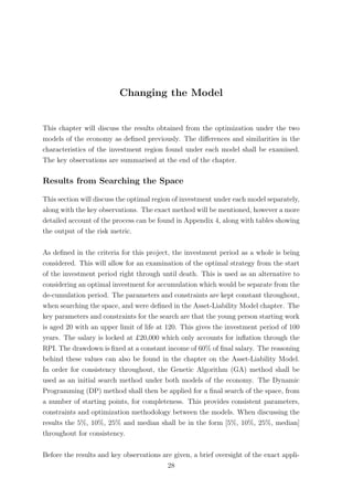 Changing the Model
This chapter will discuss the results obtained from the optimization under the two
models of the economy as deﬁned previously. The diﬀerences and similarities in the
characteristics of the investment region found under each model shall be examined.
The key observations are summarised at the end of the chapter.
Results from Searching the Space
This section will discuss the optimal region of investment under each model separately,
along with the key observations. The exact method will be mentioned, however a more
detailed account of the process can be found in Appendix 4, along with tables showing
the output of the risk metric.
As deﬁned in the criteria for this project, the investment period as a whole is being
considered. This will allow for an examination of the optimal strategy from the start
of the investment period right through until death. This is used as an alternative to
considering an optimal investment for accumulation which would be separate from the
de-cumulation period. The parameters and constraints are kept constant throughout,
when searching the space, and were deﬁned in the Asset-Liability Model chapter. The
key parameters and constraints for the search are that the young person starting work
is aged 20 with an upper limit of life at 120. This gives the investment period of 100
years. The salary is locked at £20,000 which only accounts for inﬂation through the
RPI. The drawdown is ﬁxed at a constant income of 60% of ﬁnal salary. The reasoning
behind these values can also be found in the chapter on the Asset-Liability Model.
In order for consistency throughout, the Genetic Algorithm (GA) method shall be
used as an initial search method under both models of the economy. The Dynamic
Programming (DP) method shall then be applied for a ﬁnal search of the space, from
a number of starting points, for completeness. This provides consistent parameters,
constraints and optimization methodology between the models. When discussing the
results the 5%, 10%, 25% and median shall be in the form [5%, 10%, 25%, median]
throughout for consistency.
Before the results and key observations are given, a brief oversight of the exact appli-
28
 