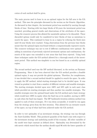 cation of each method shall be given.
The main process used to hone in on an optimal region for the full area is the GA
method. This uses the principles discussed in the section on the Genetic Algorithm.
As discussed in that chapter, the investment period was searched by moving through
blocks of time. Starting with two large blocks of 50 years the investment period was
searched, providing general results and observations of the attributes of the space.
Using the crossover process this allowed for unsuitable options to be discarded. These
discarded options would only be considered in later blocks of time as mutations to
search the space. This continued to hone in on a region by reducing the block sizes
until 10 year blocks were reached. Using observations from the previous time blocks
meant that the optimal region was found without a computationally expensive search.
The crossover technique was use to test if diﬀerent combinations were optimal. By
adding in mutations of previously rejected investment options and combinations, the
search of the space was extended to test areas that had been rejected. Using both
these techniques under the GA method allowed for a thorough search of the invest-
ment period. This method was simplistic to run but honed in on a suitably optimal
region.
The second method used was the DP method discussed, in the section on Dynamic
Programming. Since it has been observed that the GA method provides a feasible
optimal region, it may not provide the global optimum. Therefore, for completeness,
it was decided that a second method should be applied to search the space. In order
to apply the DP method, initial starting strategies had to be decided upon. It was
viewed as prudent to start from a number of diﬀerent extreme and sensible strategies.
The starting strategies decided upon were 100% and 50% split in each asset class
which provided six starting strategies and then another two sensible strategies. The
sensible strategies were the optimal found under the GA method and a basic strategy
which would have 100% in equity when the fund was at its smallest, moving to 100%
in cash when the fund was largest. The DP backwards iteration solution method was
applied to each of these strategies. If it was deem acceptable, it would be run again
from the strategy given from the ﬁrst iteration. This allowed for an extensive search
of the space, on top of what had been achieved under the GA method.
In order to test optimality of an investment strategy, the strategy was ran through
the Asset-Liability Model. This produced quantiles of the fund’s ruin with respect to
the investment strategy and underlying model of the economy. All other variables of
the model were kept constant as deﬁned above. Optimality was determined by the
risk metric which stated that the median should equal 96 with the lower quantiles of
29
 