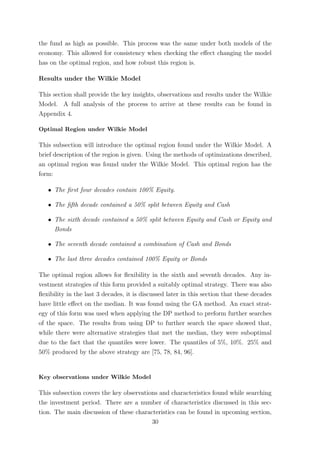 the fund as high as possible. This process was the same under both models of the
economy. This allowed for consistency when checking the eﬀect changing the model
has on the optimal region, and how robust this region is.
Results under the Wilkie Model
This section shall provide the key insights, observations and results under the Wilkie
Model. A full analysis of the process to arrive at these results can be found in
Appendix 4.
Optimal Region under Wilkie Model
This subsection will introduce the optimal region found under the Wilkie Model. A
brief description of the region is given. Using the methods of optimizations described,
an optimal region was found under the Wilkie Model. This optimal region has the
form:
ˆ The ﬁrst four decades contain 100% Equity.
ˆ The ﬁfth decade contained a 50% split between Equity and Cash
ˆ The sixth decade contained a 50% split between Equity and Cash or Equity and
Bonds
ˆ The seventh decade contained a combination of Cash and Bonds
ˆ The last three decades contained 100% Equity or Bonds
The optimal region allows for ﬂexibility in the sixth and seventh decades. Any in-
vestment strategies of this form provided a suitably optimal strategy. There was also
ﬂexibility in the last 3 decades, it is discussed later in this section that these decades
have little eﬀect on the median. It was found using the GA method. An exact strat-
egy of this form was used when applying the DP method to preform further searches
of the space. The results from using DP to further search the space showed that,
while there were alternative strategies that met the median, they were suboptimal
due to the fact that the quantiles were lower. The quantiles of 5%, 10%. 25% and
50% produced by the above strategy are [75, 78, 84, 96].
Key observations under Wilkie Model
This subsection covers the key observations and characteristics found while searching
the investment period. There are a number of characteristics discussed in this sec-
tion. The main discussion of these characteristics can be found in upcoming section,
30
 