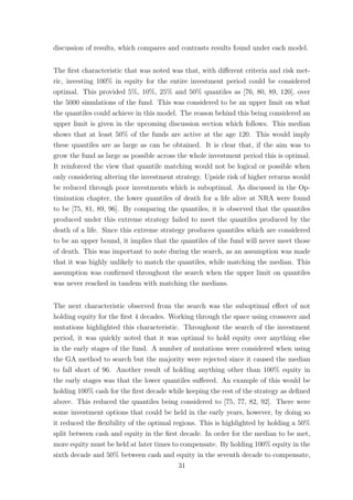 discussion of results, which compares and contrasts results found under each model.
The ﬁrst characteristic that was noted was that, with diﬀerent criteria and risk met-
ric, investing 100% in equity for the entire investment period could be considered
optimal. This provided 5%, 10%, 25% and 50% quantiles as [76, 80, 89, 120], over
the 5000 simulations of the fund. This was considered to be an upper limit on what
the quantiles could achieve in this model. The reason behind this being considered an
upper limit is given in the upcoming discussion section which follows. This median
shows that at least 50% of the funds are active at the age 120. This would imply
these quantiles are as large as can be obtained. It is clear that, if the aim was to
grow the fund as large as possible across the whole investment period this is optimal.
It reinforced the view that quantile matching would not be logical or possible when
only considering altering the investment strategy. Upside risk of higher returns would
be reduced through poor investments which is suboptimal. As discussed in the Op-
timization chapter, the lower quantiles of death for a life alive at NRA were found
to be [75, 81, 89, 96]. By comparing the quantiles, it is observed that the quantiles
produced under this extreme strategy failed to meet the quantiles produced by the
death of a life. Since this extreme strategy produces quantiles which are considered
to be an upper bound, it implies that the quantiles of the fund will never meet those
of death. This was important to note during the search, as an assumption was made
that it was highly unlikely to match the quantiles, while matching the median. This
assumption was conﬁrmed throughout the search when the upper limit on quantiles
was never reached in tandem with matching the medians.
The next characteristic observed from the search was the suboptimal eﬀect of not
holding equity for the ﬁrst 4 decades. Working through the space using crossover and
mutations highlighted this characteristic. Throughout the search of the investment
period, it was quickly noted that it was optimal to hold equity over anything else
in the early stages of the fund. A number of mutations were considered when using
the GA method to search but the majority were rejected since it caused the median
to fall short of 96. Another result of holding anything other than 100% equity in
the early stages was that the lower quantiles suﬀered. An example of this would be
holding 100% cash for the ﬁrst decade while keeping the rest of the strategy as deﬁned
above. This reduced the quantiles being considered to [75, 77, 82, 92]. There were
some investment options that could be held in the early years, however, by doing so
it reduced the ﬂexibility of the optimal regions. This is highlighted by holding a 50%
split between cash and equity in the ﬁrst decade. In order for the median to be met,
more equity must be held at later times to compensate. By holding 100% equity in the
sixth decade and 50% between cash and equity in the seventh decade to compensate,
31
 
