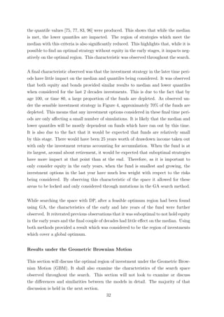 the quantile values [75, 77, 83, 96] were produced. This shows that while the median
is met, the lower quantiles are impacted. The region of strategies which meet the
median with this criteria is also signiﬁcantly reduced. This highlights that, while it is
possible to ﬁnd an optimal strategy without equity in the early stages, it impacts neg-
atively on the optimal region. This characteristic was observed throughout the search.
A ﬁnal characteristic observed was that the investment strategy in the later time peri-
ods have little impact on the median and quantiles being considered. It was observed
that both equity and bonds provided similar results to median and lower quantiles
when considered for the last 2 decades investments. This is due to the fact that by
age 100, or time 80, a large proportion of the funds are depleted. As observed un-
der the sensible investment strategy in Figure 4, approximately 70% of the funds are
depleted. This means that any investment options considered in these ﬁnal time peri-
ods are only aﬀecting a small number of simulations. It is likely that the median and
lower quantiles will be mostly dependent on funds which have ran out by this time.
It is also due to the fact that it would be expected that funds are relatively small
by this stage. There would have been 25 years worth of drawdown income taken out
with only the investment returns accounting for accumulation. When the fund is at
its largest, around about retirement, it would be expected that suboptimal strategies
have more impact at that point than at the end. Therefore, as it is important to
only consider equity in the early years, when the fund is smallest and growing, the
investment options in the last year have much less weight with respect to the risks
being considered. By observing this characteristic of the space it allowed for these
areas to be locked and only considered through mutations in the GA search method.
While searching the space with DP, after a feasible optimum region had been found
using GA, the characteristics of the early and late years of the fund were further
observed. It reiterated previous observations that it was suboptimal to not hold equity
in the early years and the ﬁnal couple of decades had little eﬀect on the median. Using
both methods provided a result which was considered to be the region of investments
which cover a global optimum.
Results under the Geometric Brownian Motion
This section will discuss the optimal region of investment under the Geometric Brow-
nian Motion (GBM). It shall also examine the characteristics of the search space
observed throughout the search. This section will not look to examine or discuss
the diﬀerences and similarities between the models in detail. The majority of that
discussion is held in the next section.
32
 
