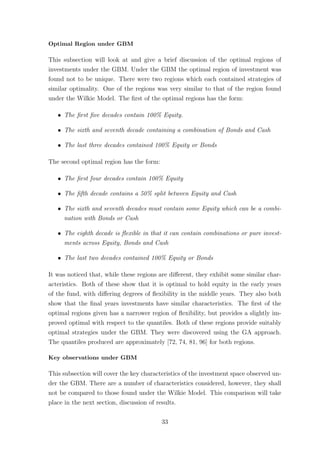 Optimal Region under GBM
This subsection will look at and give a brief discussion of the optimal regions of
investments under the GBM. Under the GBM the optimal region of investment was
found not to be unique. There were two regions which each contained strategies of
similar optimality. One of the regions was very similar to that of the region found
under the Wilkie Model. The ﬁrst of the optimal regions has the form:
ˆ The ﬁrst ﬁve decades contain 100% Equity.
ˆ The sixth and seventh decade containing a combination of Bonds and Cash
ˆ The last three decades contained 100% Equity or Bonds
The second optimal region has the form:
ˆ The ﬁrst four decades contain 100% Equity
ˆ The ﬁfth decade contains a 50% split between Equity and Cash
ˆ The sixth and seventh decades must contain some Equity which can be a combi-
nation with Bonds or Cash
ˆ The eighth decade is ﬂexible in that it can contain combinations or pure invest-
ments across Equity, Bonds and Cash
ˆ The last two decades contained 100% Equity or Bonds
It was noticed that, while these regions are diﬀerent, they exhibit some similar char-
acteristics. Both of these show that it is optimal to hold equity in the early years
of the fund, with diﬀering degrees of ﬂexibility in the middle years. They also both
show that the ﬁnal years investments have similar characteristics. The ﬁrst of the
optimal regions given has a narrower region of ﬂexibility, but provides a slightly im-
proved optimal with respect to the quantiles. Both of these regions provide suitably
optimal strategies under the GBM. They were discovered using the GA approach.
The quantiles produced are approximately [72, 74, 81, 96] for both regions.
Key observations under GBM
This subsection will cover the key characteristics of the investment space observed un-
der the GBM. There are a number of characteristics considered, however, they shall
not be compared to those found under the Wilkie Model. This comparison will take
place in the next section, discussion of results.
33
 