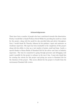 Acknowledgements
There have been a number of people who have contributed towards this dissertation.
Firstly, I would like to thank Professor David Wilkie for providing his model as a basis
for the project, along with his model he also provided help and advice throughout.
Next, I would thank Dr Timothy Johnson for his guidance, input and assistance as
Academic supervisor. His input has been invaluable in the completion of this project
along with his ability to clear up a vast number of points, small and large. Lastly, a
special thanks to Simon Butlin of Standard Life for his advice and time as Industry
supervisor. The time he committed to going through processes and debugging code
made it possible for the project to advance in the way it has. I must also thank him
for creating the criteria for this project and giving me access to Standard Life for
the duration of this project. This access allowed for the project to beneﬁt from the
environment Standard Life creates.
ii
 