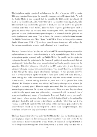 The ﬁrst characteristic examined, as before, was the eﬀect of investing 100% in equity.
This was examined to measure the quantiles to gauge a possible upper limit. As with
the Wilkie Model it was observed that the quantiles for 100% equity investment fell
short of the quantiles of death. Under the GBM the quantiles were [72, 74, 83, 120].
These are not only less than the quantiles of death, but also fall short of the quantiles
observed under the Wilkie Model. This was used to give a possible upper limit of
quantiles which could be obtained when searching the space. By comparing these
quantiles to those produced in the optimal region it is observed that the quantiles are
easier to obtain at lower levels. This is due to the constructional diﬀerences between
the Wilkie Model and the GBM. Since the GBM is driven by independent normal
shocks [Glasserman, 2003, p.79], the inter quantile range is narrower which allows for
the extreme quantiles to be more easily obtained, as is evident here.
The next characteristic to be observed under the GBM was the impact on the median
and quantiles with respect to the investment in early years of the fund. This is similar
to the characteristic observed under the Wilkie Model. By considering alternative in-
vestments through the mutations in the GA search method, it was discovered that not
holding equity in the ﬁrst four years was suboptimal and had a negative impact on the
quantiles. This observation was reiterated in the DP search where it was discovered
a number of singly optimal investment strategies. This meant there was no ﬂexibility
in the strategy to form a region of optimum strategies. It was generally observed
that if a combination of equity was held at some point in the ﬁrst three decades, a
strict strategy had to be followed throughout to meet the criteria of the risk metric.
In this context, a strict strategy is meant to mean that a strict process has to be
followed. In this case it was to hold almost 100% equity throughout to account for
this split in the early years. These strategies were noted, but discounted since there
was no improvement over the optimal regions found. They were also discounted due
to the fact the search space was rather naively constructed with the constriction of
investment options and spread of investments. It seemed illogical to rely on a single,
strict strategy where a region of strategies provided similar, if not better optimality,
with more ﬂexibility and options to investigate the eﬀects. Observing that it was
optimal to only hold equity for the ﬁrst section of the investment period allowed for
a more focused search on the middle period, to hone in on the optimal region. The
early time periods were only considered as mutations.
The ﬁnal characteristic observed under the GBM is the fact that the ﬁnal time periods
have negligible impact on the median and lower quantiles. This will be due to the
same reason as discussed under the Wilkie Model. It would still be expected that as
the strategy moves through the investment period, it is more likely that the fund is
34
 