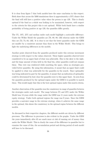 It is clear from ﬁgure 7 that both models have the same conclusion in this respect.
Both show that across the 5000 simulations there is approximately a 55% chance that
the fund will still have a positive value when the person is age 120. This is clearly
optimal if the fund as a whole was looking to be maximised, however, with respect
to the criteria for this project this is not optimal. While both funds have a similar
probability of being positive at age 120, the quantiles diﬀer greatly.
The 5%, 10%, 25% and median under each model highlight a noticeable diﬀerence.
Under the Wilkie Model the quantiles are [76, 80, 89, 120] whereas under the GBM
they are [72, 74, 83, 120]. It is clear to see that the lower quantiles under the GBM
are smaller by a consistent amount than those in the Wilkie Model. This brings to
light the underlying diﬀerences in the models.
Another point observed from the quantiles produced under this extreme investment
strategy is with respect to the values observed. These higher quantiles observed were
considered to be an upper limit of what was achievable. Due to the skew to the right,
and the large amount of data held in the ﬁnal bin, other quantiles could not surpass
these. This view was reinforced while searching the space, when no strategies pro-
vided better quantiles. By using this information, it meant that an upper limit could
be applied to what was achievable for the quantiles in the search. Since optimality
was being indicated in part by the quantiles, it meant that an indication of optimality
could be determined by how close the quantiles were to this upper limit. As seen from
the quantiles produced by the optimal region under the GBM it is possible to match
these. This would imply that this is the best optimal region under this search criteria.
Another observation of the quantiles was the consistency in range of quantiles between
the strategies under each model. The range between 5% and 25% under the Wilkie
Model was 13 years while the range under the GBM was 11 years under the extreme
equity strategy. Under both optimal regions the range was 9 years. Since the GBM
provides a narrower range in the extreme strategy, when it achieves the same range
in the optimal, this shows the consistency in the optimal region between the diﬀerent
models.
As discussed in their respective chapters, the diﬀerent models are driven by diﬀerent
processes. The diﬀerence in processes is also evident in the graphs. Under the GBM
the years immediately after 65 are much more at risk of running out of money than
under the Wilkie Model. This is clearly the cause of the diﬀerence in quantiles but to
examine the cause of this, the accumulation period and driving period of each model
will have to be discussed.
36
 