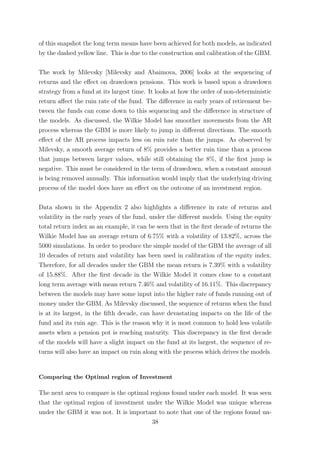 of this snapshot the long term means have been achieved for both models, as indicated
by the dashed yellow line. This is due to the construction and calibration of the GBM.
The work by Milevsky [Milevsky and Abaimova, 2006] looks at the sequencing of
returns and the eﬀect on drawdown pensions. This work is based upon a drawdown
strategy from a fund at its largest time. It looks at how the order of non-deterministic
return aﬀect the ruin rate of the fund. The diﬀerence in early years of retirement be-
tween the funds can come down to this sequencing and the diﬀerence in structure of
the models. As discussed, the Wilkie Model has smoother movements from the AR
process whereas the GBM is more likely to jump in diﬀerent directions. The smooth
eﬀect of the AR process impacts less on ruin rate than the jumps. As observed by
Milevsky, a smooth average return of 8% provides a better ruin time than a process
that jumps between larger values, while still obtaining the 8%, if the ﬁrst jump is
negative. This must be considered in the term of drawdown, when a constant amount
is being removed annually. This information would imply that the underlying driving
process of the model does have an eﬀect on the outcome of an investment region.
Data shown in the Appendix 2 also highlights a diﬀerence in rate of returns and
volatility in the early years of the fund, under the diﬀerent models. Using the equity
total return index as an example, it can be seen that in the ﬁrst decade of returns the
Wilkie Model has an average return of 6.75% with a volatility of 13.82%, across the
5000 simulations. In order to produce the simple model of the GBM the average of all
10 decades of return and volatility has been used in calibration of the equity index.
Therefore, for all decades under the GBM the mean return is 7.39% with a volatility
of 15.88%. After the ﬁrst decade in the Wilkie Model it comes close to a constant
long term average with mean return 7.46% and volatility of 16.11%. This discrepancy
between the models may have some input into the higher rate of funds running out of
money under the GBM. As Milevsky discussed, the sequence of returns when the fund
is at its largest, in the ﬁfth decade, can have devastating impacts on the life of the
fund and its ruin age. This is the reason why it is most common to hold less volatile
assets when a pension pot is reaching maturity. This discrepancy in the ﬁrst decade
of the models will have a slight impact on the fund at its largest, the sequence of re-
turns will also have an impact on ruin along with the process which drives the models.
Comparing the Optimal region of Investment
The next area to compare is the optimal regions found under each model. It was seen
that the optimal region of investment under the Wilkie Model was unique whereas
under the GBM it was not. It is important to note that one of the regions found un-
38
 