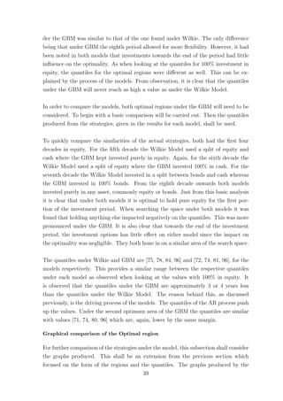 der the GBM was similar to that of the one found under Wilkie. The only diﬀerence
being that under GBM the eighth period allowed for more ﬂexibility. However, it had
been noted in both models that investments towards the end of the period had little
inﬂuence on the optimality. As when looking at the quantiles for 100% investment in
equity, the quantiles for the optimal regions were diﬀerent as well. This can be ex-
plained by the process of the models. From observation, it is clear that the quantiles
under the GBM will never reach as high a value as under the Wilkie Model.
In order to compare the models, both optimal regions under the GBM will need to be
considered. To begin with a basic comparison will be carried out. Then the quantiles
produced from the strategies, given in the results for each model, shall be used.
To quickly compare the similarities of the actual strategies, both had the ﬁrst four
decades in equity. For the ﬁfth decade the Wilkie Model used a split of equity and
cash where the GBM kept invested purely in equity. Again, for the sixth decade the
Wilkie Model used a split of equity where the GBM invested 100% in cash. For the
seventh decade the Wilkie Model invested in a split between bonds and cash whereas
the GBM invested in 100% bonds. From the eighth decade onwards both models
invested purely in any asset, commonly equity or bonds. Just from this basic analysis
it is clear that under both models it is optimal to hold pure equity for the ﬁrst por-
tion of the investment period. When searching the space under both models it was
found that holding anything else impacted negatively on the quantiles. This was more
pronounced under the GBM. It is also clear that towards the end of the investment
period, the investment options has little eﬀect on either model since the impact on
the optimality was negligible. They both hone in on a similar area of the search space.
The quantiles under Wilkie and GBM are [75, 78, 84, 96] and [72, 74, 81, 96], for the
models respectively. This provides a similar range between the respective quantiles
under each model as observed when looking at the values with 100% in equity. It
is observed that the quantiles under the GBM are approximately 3 or 4 years less
than the quantiles under the Wilkie Model. The reason behind this, as discussed
previously, is the driving process of the models. The quantiles of the AR process push
up the values. Under the second optimum area of the GBM the quantiles are similar
with values [71, 74, 80, 96] which are, again, lower by the same margin.
Graphical comparison of the Optimal region
For further comparison of the strategies under the model, this subsection shall consider
the graphs produced. This shall be an extension from the previous section which
focused on the form of the regions and the quantiles. The graphs produced by the
39
 