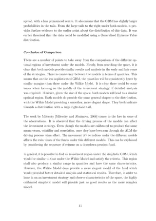 spread, with a less pronounced centre. It also means that the GBM has slightly larger
probabilities in the tails. From the large tails to the right under both models, it pro-
vides further evidence to the earlier point about the distribution of this data. It was
earlier theorised that the data could be modelled using a Generalised Extreme Value
distribution.
Conclusion of Comparison
There are a number of points to take away from the comparison of the diﬀerent op-
timal regions of investment under the models. Firstly, from searching the space, it is
clear that both models provide similar results and analysis in the early and late years
of the strategies. There is consistency between the models in terms of quantiles. This
means that on the less sophisticated GBM, the quantiles will be consistently lower by
similar margins than those under the Wilkie Model. It is clear there could be some
issues when focusing on the middle of the investment strategy, if detailed analysis
was required. However, given the size of the space, both models will lead to a similar
optimal region. Both models do provide the same general shapes to the distribution,
with the Wilkie Model providing a smoother, more elegant shape. They both indicate
towards a distribution with a large right-hand tail.
The work by Milevsky [Milevsky and Abaimova, 2006] comes to the fore in some of
the observations. It is observed that the driving process of the models can aﬀect
the investment strategy. Even though the models are calibrated to produce the same
mean return, volatility and correlation, once they have been ran through the ALM the
driving process takes aﬀect. The movement of the indices under the diﬀerent models
aﬀects the ruin times of the funds under this diﬀerent models. This can be explained
by considering the sequence of returns on a drawdown pension fund.
In general, it is possible to ﬁnd an investment region under the simplistic GBM, which
would be similar to that under the Wilkie Model and satisfy the criteria. This region
shall also produce a similar range in quantiles and have the same characteristics.
However, the Wilkie Model does provide a more elegant model of the fund which
would provided better detailed analysis and statistical results. Therefore, in order to
hone in on an investment strategy and observe characteristics of the space, the highly
calibrated simplistic model will provide just as good results as the more complex
model.
41
 