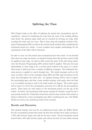 Splitting the Time
This Chapter looks at the eﬀect of splitting the period into accumulation and de-
cumulation. Instead of considering the time from the start of the working lifetime
until death, the optimal region shall now be searched by freezing one stage while
searching the other and vice versa. This is done using the simplistic method of Dy-
namic Programming (DP) as used as the second search method when considering the
investment period as a whole. A more complete and complex methodology for the
examination of the eﬀect will be discussed.
In order to carry out this search some assumptions have been made. It was decided
that when one stage was frozen, an optimal strategy from the previous search would
be applied in that stage. In order to fully search the space of the side being consid-
ered, the Dynamic Programming (DP) method shall be applied. This uses the same
methodology as when using it for a second search method of the space as a whole.
This means it shall start from a number of diﬀerent strategies. The backwards iter-
ation process is applied to search through time. The initial strategies used are the
same as before with 6 of the strategies being 100% and 50% split investment in the
asset class throughout the entire time. An optimal strategy will be used to explore
the surrounding space and then a basic sensible strategy, with equity when the fund
is at its smallest moving to cash as the fund reaches its largest. The search spaces
will be from 0 to 45 for the accumulation and from 45 to 100 for the de-cumulation
period. These times are with respect to the investment period, not the age of the
worker. As before, the investments will remain constant for decades, except for the 5
year periods around 45. Using these restrictions and the same criteria of the worker as
before it allowed for a basic investigation into eﬀect of splitting the area. The Wilkie
Model was used as the underlying model of the economy.
Results and Discussion
The optimal strategy used was the one deﬁned previously under the Wilkie Model.
For the accumulation period this meant the ﬁrst four decades all in equity moving to
a 50% split between equity and cash for the last 5 years. The de-cumulation period
started with a 50% split between equity and cash for the ﬁrst 15 years before moving
42
 
