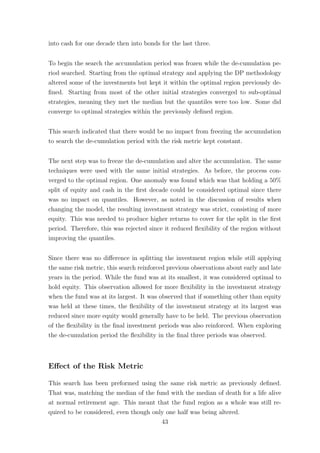 into cash for one decade then into bonds for the last three.
To begin the search the accumulation period was frozen while the de-cumulation pe-
riod searched. Starting from the optimal strategy and applying the DP methodology
altered some of the investments but kept it within the optimal region previously de-
ﬁned. Starting from most of the other initial strategies converged to sub-optimal
strategies, meaning they met the median but the quantiles were too low. Some did
converge to optimal strategies within the previously deﬁned region.
This search indicated that there would be no impact from freezing the accumulation
to search the de-cumulation period with the risk metric kept constant.
The next step was to freeze the de-cumulation and alter the accumulation. The same
techniques were used with the same initial strategies. As before, the process con-
verged to the optimal region. One anomaly was found which was that holding a 50%
split of equity and cash in the ﬁrst decade could be considered optimal since there
was no impact on quantiles. However, as noted in the discussion of results when
changing the model, the resulting investment strategy was strict, consisting of more
equity. This was needed to produce higher returns to cover for the split in the ﬁrst
period. Therefore, this was rejected since it reduced ﬂexibility of the region without
improving the quantiles.
Since there was no diﬀerence in splitting the investment region while still applying
the same risk metric, this search reinforced previous observations about early and late
years in the period. While the fund was at its smallest, it was considered optimal to
hold equity. This observation allowed for more ﬂexibility in the investment strategy
when the fund was at its largest. It was observed that if something other than equity
was held at these times, the ﬂexibility of the investment strategy at its largest was
reduced since more equity would generally have to be held. The previous observation
of the ﬂexibility in the ﬁnal investment periods was also reinforced. When exploring
the de-cumulation period the ﬂexibility in the ﬁnal three periods was observed.
Eﬀect of the Risk Metric
This search has been preformed using the same risk metric as previously deﬁned.
That was, matching the median of the fund with the median of death for a life alive
at normal retirement age. This meant that the fund region as a whole was still re-
quired to be considered, even though only one half was being altered.
43
 