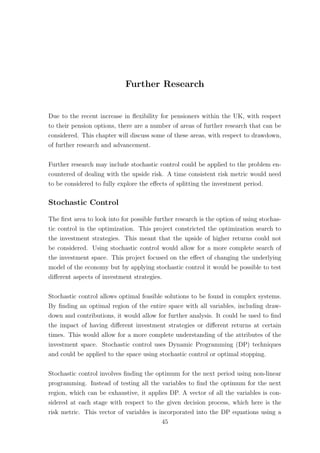 Further Research
Due to the recent increase in ﬂexibility for pensioners within the UK, with respect
to their pension options, there are a number of areas of further research that can be
considered. This chapter will discuss some of these areas, with respect to drawdown,
of further research and advancement.
Further research may include stochastic control could be applied to the problem en-
countered of dealing with the upside risk. A time consistent risk metric would need
to be considered to fully explore the eﬀects of splitting the investment period.
Stochastic Control
The ﬁrst area to look into for possible further research is the option of using stochas-
tic control in the optimization. This project constricted the optimization search to
the investment strategies. This meant that the upside of higher returns could not
be considered. Using stochastic control would allow for a more complete search of
the investment space. This project focused on the eﬀect of changing the underlying
model of the economy but by applying stochastic control it would be possible to test
diﬀerent aspects of investment strategies.
Stochastic control allows optimal feasible solutions to be found in complex systems.
By ﬁnding an optimal region of the entire space with all variables, including draw-
down and contributions, it would allow for further analysis. It could be used to ﬁnd
the impact of having diﬀerent investment strategies or diﬀerent returns at certain
times. This would allow for a more complete understanding of the attributes of the
investment space. Stochastic control uses Dynamic Programming (DP) techniques
and could be applied to the space using stochastic control or optimal stopping.
Stochastic control involves ﬁnding the optimum for the next period using non-linear
programming. Instead of testing all the variables to ﬁnd the optimum for the next
region, which can be exhaustive, it applies DP. A vector of all the variables is con-
sidered at each stage with respect to the given decision process, which here is the
risk metric. This vector of variables is incorporated into the DP equations using a
45
 