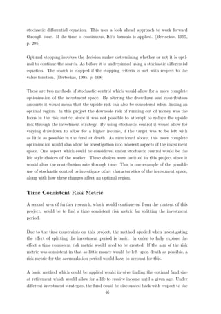 stochastic diﬀerential equation. This uses a look ahead approach to work forward
through time. If the time is continuous, Itˆo’s formula is applied. [Bertsekas, 1995,
p. 295]
Optimal stopping involves the decision maker determining whether or not it is opti-
mal to continue the search. As before it is underpinned using a stochastic diﬀerential
equation. The search is stopped if the stopping criteria is met with respect to the
value function. [Bertsekas, 1995, p. 168]
These are two methods of stochastic control which would allow for a more complete
optimization of the investment space. By altering the drawdown and contribution
amounts it would mean that the upside risk can also be considered when ﬁnding an
optimal region. In this project the downside risk of running out of money was the
focus in the risk metric, since it was not possible to attempt to reduce the upside
risk through the investment strategy. By using stochastic control it would allow for
varying drawdown to allow for a higher income, if the target was to be left with
as little as possible in the fund at death. As mentioned above, this more complete
optimization would also allow for investigation into inherent aspects of the investment
space. One aspect which could be considered under stochastic control would be the
life style choices of the worker. These choices were omitted in this project since it
would alter the contribution rate through time. This is one example of the possible
use of stochastic control to investigate other characteristics of the investment space,
along with how these changes aﬀect an optimal region.
Time Consistent Risk Metric
A second area of further research, which would continue on from the content of this
project, would be to ﬁnd a time consistent risk metric for splitting the investment
period.
Due to the time constraints on this project, the method applied when investigating
the eﬀect of splitting the investment period is basic. In order to fully explore the
eﬀect a time consistent risk metric would need to be created. If the aim of the risk
metric was consistent in that as little money would be left upon death as possible, a
risk metric for the accumulation period would have to account for this.
A basic method which could be applied would involve ﬁnding the optimal fund size
at retirement which would allow for a life to receive income until a given age. Under
diﬀerent investment strategies, the fund could be discounted back with respect to the
46
 