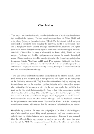 Conclusion
This project has examined the eﬀect on the optimal region of investment found under
two models of the economy. The two models considered are the Wilkie Model and
a correlated Geometric Brownian Motion (GBM). The investment period has been
considered as one entity when changing the underlying model of the economy. The
aim of the project was to discover if using a simplistic model, calibrated to a higher
level model, would provide a similar region of investments and to investigate the char-
acteristics of the models. In order to achieve this an Asset-Liability Model has been
created. The inputs were ﬁxed for consistency when changing the models. An optimal
region of investments was honed in on using the principles behind two optimization
techniques, Genetic Algorithms and Dynamic Programming. Optimality was deter-
mined by a risk metric which met the criteria deﬁned at the outset of the project. An
extension to this project was considered by splitting the region to examine the eﬀect
this had on the investment strategy.
There have been a number of similarities observed under the diﬀerent models. Under
both models it was observed that it was optimal to hold equity for the early years
of the fund as it accumulated. They both demonstrated that holding anything else
impacted negatively on the quantiles. Another similarity under both models was the
observation that the investment strategy in the last two decades had negligible im-
pact on the risk metric being considered. Finally, they both demonstrated similar
characteristics when holding 100% equity throughout the investment period. This
was suboptimal under the criteria in this project but highlighted the similar charac-
teristics across the models with this extreme strategy. There are diﬀerences observed
in the quantiles due to the construction of the models. Under the GBM the range of
quantiles was narrower which meant that the investment region found was not unique.
One of the key points to take away from this project is the eﬀect of the driving pro-
cess of the underlying model. They models were created such that the mean return,
volatility and correlation between assets were consistent. However, it was observed
that the diﬀerent driving processes of the models can have eﬀect once they were
ran through the ALM. The independent normal shocks of the GBM were potentially
48
 