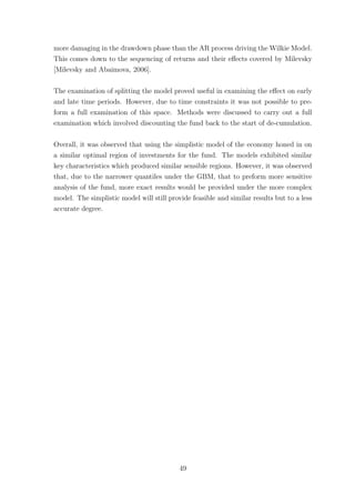 more damaging in the drawdown phase than the AR process driving the Wilkie Model.
This comes down to the sequencing of returns and their eﬀects covered by Milevsky
[Milevsky and Abaimova, 2006].
The examination of splitting the model proved useful in examining the eﬀect on early
and late time periods. However, due to time constraints it was not possible to pre-
form a full examination of this space. Methods were discussed to carry out a full
examination which involved discounting the fund back to the start of de-cumulation.
Overall, it was observed that using the simplistic model of the economy honed in on
a similar optimal region of investments for the fund. The models exhibited similar
key characteristics which produced similar sensible regions. However, it was observed
that, due to the narrower quantiles under the GBM, that to preform more sensitive
analysis of the fund, more exact results would be provided under the more complex
model. The simplistic model will still provide feasible and similar results but to a less
accurate degree.
49
 