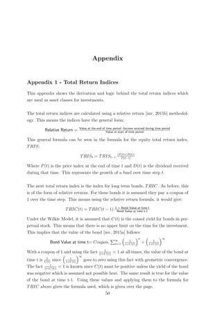Appendix
Appendix 1 - Total Return Indices
This appendix shows the derivation and logic behind the total return indices which
are used as asset classes for investments.
The total return indices are calculated using a relative return [inv, 2015b] methodol-
ogy. This means the indices have the general form:
Relative Return = Value at the end of time period−Income received during time period
Value at start of time period
This general formula can be seen in the formula for the equity total return index,
TRIS:
TRISt = TRISt−1.(P(t)+D(t))
P(t−1)
Where P(t) is the price index at the end of time t and D(t) is the dividend received
during that time. This represents the growth of a fund over time step t.
The next total return index is the index for long term bonds, TRIC. As before, this
is of the form of relative returns. For these bonds it is assumed they pay a coupon of
1 over the time step. This means using the relative return formula, it would give:
TRIC(t) = TRIC(t − 1).1 + Bond Value at time t
Bond Value at time t-1
Under the Wilkie Model, it is assumed that C(t) is the consol yield for bonds in per-
petual stock. This means that there is no upper limit on the time for the investment.
This implies that the value of the bond [inv, 2015a] follows:
Bond Value at time t= Coupon. ∞
n=1
1
1+C(t)
n
+ 1
1+C(t)
∞
With a coupon of 1 and using the fact 1
|1+C(t)|
< 1 at all times, the value of the bond at
time t is 1
C(t)
since 1
1+C(t)
∞
goes to zero using this fact with geometric convergence.
The fact 1
|1+C(t)|
< 1 is known since C(t) must be positive unless the yield of the bond
was negative which is assumed not possible here. The same result is true for the value
of the bond at time t-1. Using these values and applying them to the formula for
TRIC above gives the formula used, which is given over the page.
50
 