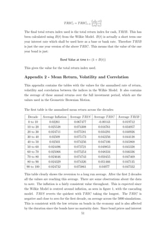 TRICt = TRICt−1.
( 1
C(t)
+1)
( 1
C(t−1) )
The ﬁnal total return index used is the total return index for cash, TRIB. This has
been calculated using B(t) from the Wilkie Model. B(t) is actually a short term one
year interest rate which shall be used here as a base or bank rate. Therefore TRIB
is just the one year version of the above TRIC. This means that the value of the one
year bond is just:
Bond Value at time t= (1 + B(t))
This gives the value for the total return index used.
Appendix 2 - Mean Return, Volatility and Correlation
This appendix contains the tables with the values for the annualised rate of return,
volatility and correlation between the indices in the Wilkie Model. It also contains
the average of these annual returns over the full investment period, which are the
values used in the Geometric Brownian Motion.
The ﬁrst table is the annualised mean return across the decades:
Decade Average Inﬂation Average TRIS Average TRIC Average TRIB
0 to 10 0.02261 0.067477 -0.00143 0.019712
10 to 20 0.025538 0.074308 0.016761 0.034957
20 to 30 0.024711 0.075581 0.034291 0.040926
30 to 40 0.02509 0.075173 0.042256 0.044138
40 to 50 0.02503 0.074256 0.047106 0.045868
50 to 60 0.024496 0.073721 0.049853 0.045338
60 to 70 0.025066 0.075254 0.048334 0.046336
70 to 80 0.024646 0.074743 0.050455 0.047469
80 to 90 0.024329 0.074326 0.051466 0.047135
90 to 100 0.024732 0.073861 0.04977 0.047332
This table clearly shows the reversion to a long run average. After the ﬁrst 2 decades
all the values are reaching this average. There are some observations about the data
to note. The inﬂation is a fairly consistent value throughout. This is expected since
the Wilkie Model is centred around inﬂation, as seen in ﬁgure 1, with the cascading
model. TRIS reverts the quickest with TRIC taking the longest. The TRIC is
negative and close to zero for the ﬁrst decade, on average across the 5000 simulations.
This is consistent with the low returns on bonds in the economy and is also aﬀected
by the duration since the bonds have no maturity date. Since bond prices and interest
51
 