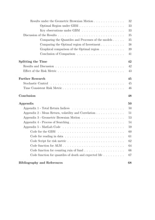 Results under the Geometric Brownian Motion . . . . . . . . . . . . . 32
Optimal Region under GBM . . . . . . . . . . . . . . . . . . . 33
Key observations under GBM . . . . . . . . . . . . . . . . . . 33
Discussion of the Results . . . . . . . . . . . . . . . . . . . . . . . . . . . . 35
Comparing the Quantiles and Processes of the models . . . . . 35
Comparing the Optimal region of Investment . . . . . . . . . . 38
Graphical comparison of the Optimal region . . . . . . . . . . 39
Conclusion of Comparison . . . . . . . . . . . . . . . . . . . . 41
Splitting the Time 42
Results and Discussion . . . . . . . . . . . . . . . . . . . . . . . . . . . . . 42
Eﬀect of the Risk Metric . . . . . . . . . . . . . . . . . . . . . . . . . . . . 43
Further Research 45
Stochastic Control . . . . . . . . . . . . . . . . . . . . . . . . . . . . . . . 45
Time Consistent Risk Metric . . . . . . . . . . . . . . . . . . . . . . . . . . 46
Conclusion 48
Appendix 50
Appendix 1 - Total Return Indices . . . . . . . . . . . . . . . . . . . . . . 50
Appendix 2 - Mean Return, volatility and Correlation . . . . . . . . . . . . 51
Appendix 3 - Geometric Brownian Motion . . . . . . . . . . . . . . . . . . 53
Appendix 4 - Process of Searching . . . . . . . . . . . . . . . . . . . . . . . 54
Appendix 5 - MatLab Code . . . . . . . . . . . . . . . . . . . . . . . . . . 59
Code for the GBM . . . . . . . . . . . . . . . . . . . . . . . . . . . . 60
Code for reading in data . . . . . . . . . . . . . . . . . . . . . . . . . 61
Code Script for risk metric . . . . . . . . . . . . . . . . . . . . . . . . 62
Code function for ALM . . . . . . . . . . . . . . . . . . . . . . . . . . 64
Code function for counting ruin of fund . . . . . . . . . . . . . . . . . 66
Code function for quantiles of death and expected life . . . . . . . . . 67
Bibliography and References 68
 