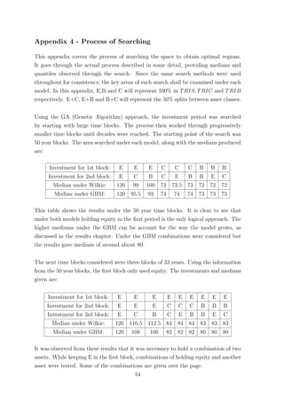 Appendix 4 - Process of Searching
This appendix covers the process of searching the space to obtain optimal regions.
It goes through the actual process described in some detail, providing medians and
quantiles observed through the search. Since the same search methods were used
throughout for consistency, the key areas of each search shall be examined under each
model. In this appendix, E,B and C will represent 100% in TRIS, TRIC and TRIB
respectively. E+C, E+B and B+C will represent the 50% splits between asset classes.
Using the GA (Genetic Algorithm) approach, the investment period was searched
by starting with large time blocks. The process then worked through progressively
smaller time blocks until decades were reached. The starting point of the search was
50 year blocks. The area searched under each model, along with the medians produced
are:
Investment for 1st block: E E E C C C B B B
Investment for 2nd block: E C B C E B B E C
Median under Wilkie: 120 99 100 73 73.5 73 72 72 72
Median under GBM: 120 95.5 93 74 74 74 73 73 73
This table shows the results under the 50 year time blocks. It is clear to see that
under both models holding equity in the ﬁrst period is the only logical approach. The
higher mediums under the GBM can be account for the way the model grows, as
discussed in the results chapter. Under the GBM combinations were considered but
the results gave medians of around about 80.
The next time blocks considered were three blocks of 33 years. Using the information
from the 50 year blocks, the ﬁrst block only used equity. The investments and medians
given are:
Investment for 1st block: E E E E E E E E E
Investment for 2nd block: E E E C C C B B B
Investment for 3rd block: E C B C E B B E C
Median under Wilkie: 120 116.5 112.5 84 84 84 83 83 83
Median under GBM: 120 108 106 82 82 82 80 80 80
It was observed from these results that it was necessary to hold a combination of two
assets. While keeping E in the ﬁrst block, combinations of holding equity and another
asset were tested. Some of the combinations are given over the page.
54
 