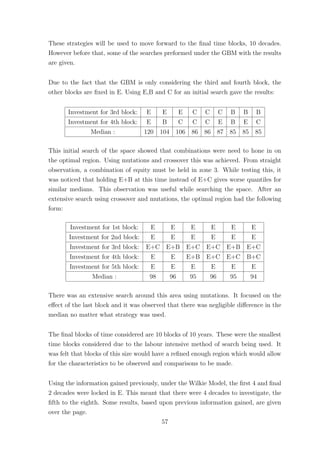 These strategies will be used to move forward to the ﬁnal time blocks, 10 decades.
However before that, some of the searches preformed under the GBM with the results
are given.
Due to the fact that the GBM is only considering the third and fourth block, the
other blocks are ﬁxed in E. Using E,B and C for an initial search gave the results:
Investment for 3rd block: E E E C C C B B B
Investment for 4th block: E B C C C E B E C
Median : 120 104 106 86 86 87 85 85 85
This initial search of the space showed that combinations were need to hone in on
the optimal region. Using mutations and crossover this was achieved. From straight
observation, a combination of equity must be held in zone 3. While testing this, it
was noticed that holding E+B at this time instead of E+C gives worse quantiles for
similar medians. This observation was useful while searching the space. After an
extensive search using crossover and mutations, the optimal region had the following
form:
Investment for 1st block: E E E E E E
Investment for 2nd block: E E E E E E
Investment for 3rd block: E+C E+B E+C E+C E+B E+C
Investment for 4th block: E E E+B E+C E+C B+C
Investment for 5th block: E E E E E E
Median : 98 96 95 96 95 94
There was an extensive search around this area using mutations. It focused on the
eﬀect of the last block and it was observed that there was negligible diﬀerence in the
median no matter what strategy was used.
The ﬁnal blocks of time considered are 10 blocks of 10 years. These were the smallest
time blocks considered due to the labour intensive method of search being used. It
was felt that blocks of this size would have a reﬁned enough region which would allow
for the characteristics to be observed and comparisons to be made.
Using the information gained previously, under the Wilkie Model, the ﬁrst 4 and ﬁnal
2 decades were locked in E. This meant that there were 4 decades to investigate, the
ﬁfth to the eighth. Some results, based upon previous information gained, are given
over the page.
57
 