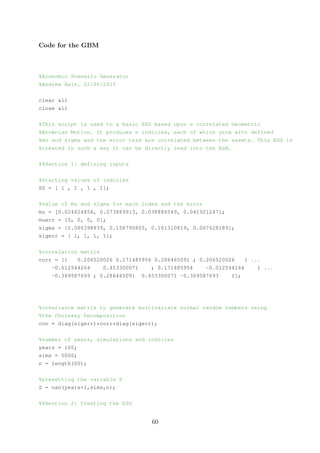 Code for the GBM
%Economic Scenario Generator
%Andrew Hair, 22/06/2015
clear all
close all
%This script is used to a basic ESG based upon a correlated Geometric
%Brownian Motion. It produces n indicies, each of which grow with defined
%mu and sigma and the error term are correlated between the assets. This ESG is
%created in such a way it can be directly read into the ALM.
%%Section 1: defining inputs
%starting values of indicies
S0 = [ 1 , 1 , 1 , 1];
%value of mu and sigma for each index and the error
mu = [0.024624856, 0.073869913, 0.038886549, 0.041921247];
muerr = [0, 0, 0, 0];
sigma = [0.086398839, 0.158790805, 0.161310819, 0.067628189];
sigerr = [ 1, 1, 1, 1];
%correlation matrix
corr = [1 0.206520026 0.171485954 0.286465091 ; 0.206520026 1 ...
-0.012544264 0.453300071 ; 0.171485954 -0.012544264 1 ...
-0.369587693 ; 0.286465091 0.453300071 -0.369587693 1];
%covariance matrix to generate multivariate normal random numbers using
%the Cholesky Decomposition
cov = diag(sigerr)*corr*diag(sigerr);
%number of years, simulations and indicies
years = 100;
sims = 5000;
n = length(S0);
%presetting the variable S
S = nan(years+1,sims,n);
%%Section 2: Creating the ESG
60
 