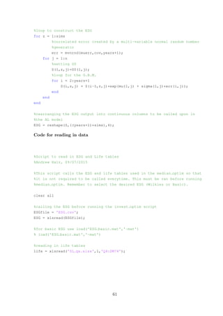 %loop to construct the ESG
for z = 1:sims
%correlated error created by a multi-variable normal random number
%generator
err = mvnrnd(muerr,cov,years+1);
for j = 1:n
%setting S0
S(1,z,j)=S0(1,j);
%loop for the G.B.M.
for i = 2:years+1
S(i,z,j) = S(i-1,z,j)*exp(mu(1,j) + sigma(1,j)*err(i,j));
end
end
end
%rearranging the ESG output into continuous columns to be called upon in
%the AL model
ESG = reshape(S,((years+1)*sims),4);
Code for reading in data
%Script to read in ESG and Life tables
%Andrew Hair, 09/07/2015
%This script calls the ESG and life tables used in the median optim so that
%it is not required to be called everytime. This must be ran before running
%median optim. Remember to select the desired ESG (Wilkies or Basic).
clear all
%calling the ESG before running the invest optim script
ESGfile = 'ESG.csv';
ESG = xlsread(ESGfile);
%for basic ESG use load('ESG basic.mat','-mat')
% load('ESG basic.mat','-mat')
%reading in life tables
life = xlsread('SL qx.xlsx',1,'Q4:DM74');
61
 