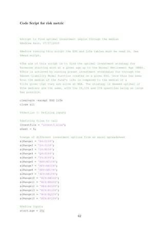 Code Script for risk metric
%Script to find optimal investment region through the median
%Andrew Hair, 07/07/2015
%Before running this script the ESG and life tables must be read in. See
%Read script.
%The aim of this script is to find the optimal investment strategy for
%someone starting work at a given age up to the Normal Retirement Age (NRA).
%This is achieved by running preset investment strategies for through the
%Asset-Liability Model function created on a given ESG. Once this has been
%run the median of the fund's life is compared to the median of a
%life given that they are alive at NRA. The strategy is deemed optimal if
%the medians are the same, with the 5%,10% and 25% quantiles being as large
%as possible.
clearvars -except ESG life
close all
%%Section 1: Defining inputs
%defining files to call
investfile = 'invest3.xlsx';
sheet = 6;
%range of different investment options from an excel spreadsheet
xlRange1 = 'B4:D104';
xlRange2 = 'G4:I104';
xlRange3 = 'L4:N104';
xlRange4 = 'Q4:S104';
xlRange5 = 'V4:X104';
xlRange6 = 'AA4:AC104';
xlRange7 = 'AF4:AH104';
xlRange8 = 'AK4:AM104';
xlRange9 = 'AP4:AR104';
xlRange10 = 'AU4:AW104';
xlRange11 = 'AZ4:BB104';
xlRange12 = 'BE4:BG104';
xlRange13 = 'BJ4:BL104';
xlRange14 = 'BO4:BQ104';
xlRange15 = 'BT4:BV104';
%Define Inputs
start age = 20;
62
 