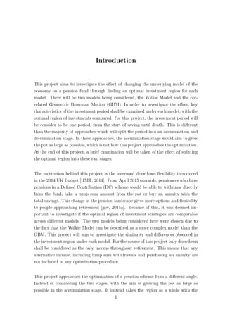 Introduction
This project aims to investigate the eﬀect of changing the underlying model of the
economy on a pension fund through ﬁnding an optimal investment region for each
model. There will be two models being considered, the Wilkie Model and the cor-
related Geometric Brownian Motion (GBM). In order to investigate the eﬀect, key
characteristics of the investment period shall be examined under each model, with the
optimal region of investments compared. For this project, the investment period will
be consider to be one period, from the start of saving until death. This is diﬀerent
than the majority of approaches which will split the period into an accumulation and
de-cumulation stage. In these approaches, the accumulation stage would aim to grow
the pot as large as possible, which is not how this project approaches the optimization.
At the end of this project, a brief examination will be taken of the eﬀect of splitting
the optimal region into these two stages.
The motivation behind this project is the increased drawdown ﬂexibility introduced
in the 2014 UK Budget [HMT, 2014]. From April 2015 onwards, pensioners who have
pensions in a Deﬁned Contribution (DC) scheme would be able to withdraw directly
from the fund, take a lump sum amount from the pot or buy an annuity with the
total savings. This change in the pension landscape gives more options and ﬂexibility
to people approaching retirement [gov, 2015a]. Because of this, it was deemed im-
portant to investigate if the optimal region of investment strategies are comparable
across diﬀerent models. The two models being considered here were chosen due to
the fact that the Wilkie Model can be described as a more complex model than the
GBM. This project will aim to investigate the similarity and diﬀerences observed in
the investment region under each model. For the course of this project only drawdown
shall be considered as the only income throughout retirement. This means that any
alternative income, including lump sum withdrawals and purchasing an annuity are
not included in any optimization procedure.
This project approaches the optimization of a pension scheme from a diﬀerent angle.
Instead of considering the two stages, with the aim of growing the pot as large as
possible in the accumulation stage. It instead takes the region as a whole with the
1
 