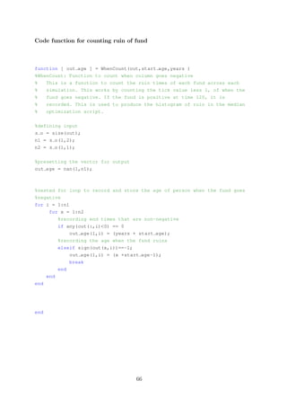 Code function for counting ruin of fund
function [ out age ] = WhenCount(out,start age,years )
%WhenCount: Function to count when column goes negative
% This is a function to count the ruin times of each fund across each
% simulation. This works by counting the tick value less 1, of when the
% fund goes negative. If the fund is positive at time 120, it is
% recorded. This is used to produce the histogram of ruin in the median
% optimization script.
%defining input
s o = size(out);
n1 = s o(1,2);
n2 = s o(1,1);
%presetting the vector for output
out age = nan(1,n1);
%nested for loop to record and store the age of person when the fund goes
%negative
for i = 1:n1
for x = 1:n2
%recording end times that are non-negative
if any(out(:,i)<0) == 0
out age(1,i) = (years + start age);
%recording the age when the fund ruins
elseif sign(out(x,i))==-1;
out age(1,i) = (x +start age-1);
break
end
end
end
end
66
 