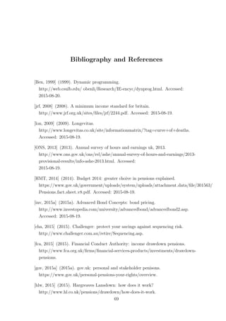 Bibliography and References
[Ben, 1999] (1999). Dynamic programming.
http://web.csulb.edu/ obenli/Research/IE-encyc/dynprog.html. Accessed:
2015-08-20.
[jrf, 2008] (2008). A minimum income standard for britain.
http://www.jrf.org.uk/sites/ﬁles/jrf/2244.pdf. Accessed: 2015-08-19.
[lon, 2009] (2009). Longevitas.
http://www.longevitas.co.uk/site/informationmatrix/?tag=curve+of+deaths.
Accessed: 2015-08-19.
[ONS, 2013] (2013). Annual survey of hours and earnings uk, 2013.
http://www.ons.gov.uk/ons/rel/ashe/annual-survey-of-hours-and-earnings/2013-
provisional-results/info-ashe-2013.html. Accessed:
2015-08-19.
[HMT, 2014] (2014). Budget 2014: greater choive in pensions explained.
https://www.gov.uk/government/uploads/system/uploads/attachment data/ﬁle/301563/
Pensions fact sheet v8.pdf. Accessed: 2015-08-19.
[inv, 2015a] (2015a). Advanced Bond Concepts: bond pricing.
http://www.investopedia.com/university/advancedbond/advancedbond2.asp.
Accessed: 2015-08-19.
[cha, 2015] (2015). Challenger: protect your savings against sequencing risk.
http://www.challenger.com.au/retire/Sequencing.asp.
[fca, 2015] (2015). Financial Conduct Authority: income drawdown pensions.
http://www.fca.org.uk/ﬁrms/ﬁnancial-services-products/investments/drawdown-
pensions.
[gov, 2015a] (2015a). gov.uk: personal and stakeholder penisons.
https://www.gov.uk/personal-pensions-your-rights/overview.
[hlw, 2015] (2015). Hargreaves Lansdown: how does it work?
http://www.hl.co.uk/pensions/drawdown/how-does-it-work.
69
 