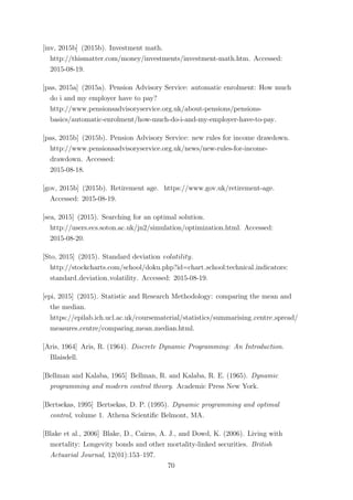 [inv, 2015b] (2015b). Investment math.
http://thismatter.com/money/investments/investment-math.htm. Accessed:
2015-08-19.
[pas, 2015a] (2015a). Pension Advisory Service: automatic enrolment: How much
do i and my employer have to pay?
http://www.pensionsadvisoryservice.org.uk/about-pensions/pensions-
basics/automatic-enrolment/how-much-do-i-and-my-employer-have-to-pay.
[pas, 2015b] (2015b). Pension Advisory Service: new rules for income drawdown.
http://www.pensionsadvisoryservice.org.uk/news/new-rules-for-income-
drawdown. Accessed:
2015-08-18.
[gov, 2015b] (2015b). Retirement age. https://www.gov.uk/retirement-age.
Accessed: 2015-08-19.
[sea, 2015] (2015). Searching for an optimal solution.
http://users.ecs.soton.ac.uk/jn2/simulation/optimization.html. Accessed:
2015-08-20.
[Sto, 2015] (2015). Standard deviation volatility.
http://stockcharts.com/school/doku.php?id=chart school:technical indicators:
standard deviation volatility. Accessed: 2015-08-19.
[epi, 2015] (2015). Statistic and Research Methodology: comparing the mean and
the median.
https://epilab.ich.ucl.ac.uk/coursematerial/statistics/summarising centre spread/
measures centre/comparing mean median.html.
[Aris, 1964] Aris, R. (1964). Discrete Dynamic Programming: An Introduction.
Blaisdell.
[Bellman and Kalaba, 1965] Bellman, R. and Kalaba, R. E. (1965). Dynamic
programming and modern control theory. Academic Press New York.
[Bertsekas, 1995] Bertsekas, D. P. (1995). Dynamic programming and optimal
control, volume 1. Athena Scientiﬁc Belmont, MA.
[Blake et al., 2006] Blake, D., Cairns, A. J., and Dowd, K. (2006). Living with
mortality: Longevity bonds and other mortality-linked securities. British
Actuarial Journal, 12(01):153–197.
70
 