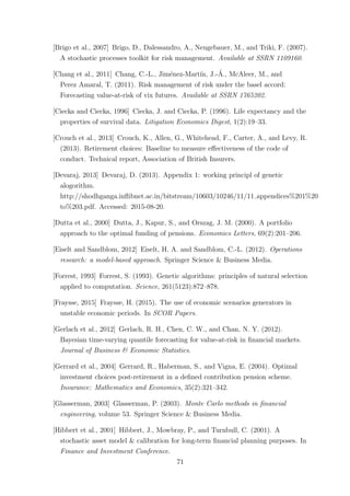 [Brigo et al., 2007] Brigo, D., Dalessandro, A., Neugebauer, M., and Triki, F. (2007).
A stochastic processes toolkit for risk management. Available at SSRN 1109160.
[Chang et al., 2011] Chang, C.-L., Jim´enez-Mart´ın, J.-´A., McAleer, M., and
Perez Amaral, T. (2011). Risk management of risk under the basel accord:
Forecasting value-at-risk of vix futures. Available at SSRN 1765202.
[Ciecka and Ciecka, 1996] Ciecka, J. and Ciecka, P. (1996). Life expectancy and the
properties of survival data. Litigation Economics Digest, 1(2):19–33.
[Crouch et al., 2013] Crouch, K., Allen, G., Whitehead, F., Carter, A., and Levy, R.
(2013). Retirement choices: Baseline to measure eﬀectiveness of the code of
conduct. Technical report, Association of British Insurers.
[Devaraj, 2013] Devaraj, D. (2013). Appendix 1: working principl of genetic
alogorithm.
http://shodhganga.inﬂibnet.ac.in/bitstream/10603/10246/11/11 appendices%201%20
to%203.pdf. Accessed: 2015-08-20.
[Dutta et al., 2000] Dutta, J., Kapur, S., and Orszag, J. M. (2000). A portfolio
approach to the optimal funding of pensions. Economics Letters, 69(2):201–206.
[Eiselt and Sandblom, 2012] Eiselt, H. A. and Sandblom, C.-L. (2012). Operations
research: a model-based approach. Springer Science & Business Media.
[Forrest, 1993] Forrest, S. (1993). Genetic algorithms: principles of natural selection
applied to computation. Science, 261(5123):872–878.
[Fraysse, 2015] Fraysse, H. (2015). The use of economic scenarios generators in
unstable economic periods. In SCOR Papers.
[Gerlach et al., 2012] Gerlach, R. H., Chen, C. W., and Chan, N. Y. (2012).
Bayesian time-varying quantile forecasting for value-at-risk in ﬁnancial markets.
Journal of Business & Economic Statistics.
[Gerrard et al., 2004] Gerrard, R., Haberman, S., and Vigna, E. (2004). Optimal
investment choices post-retirement in a deﬁned contribution pension scheme.
Insurance: Mathematics and Economics, 35(2):321–342.
[Glasserman, 2003] Glasserman, P. (2003). Monte Carlo methods in ﬁnancial
engineering, volume 53. Springer Science & Business Media.
[Hibbert et al., 2001] Hibbert, J., Mowbray, P., and Turnbull, C. (2001). A
stochastic asset model & calibration for long-term ﬁnancial planning purposes. In
Finance and Investment Conference.
71
 