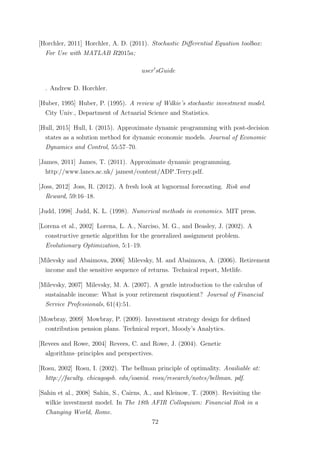 [Horchler, 2011] Horchler, A. D. (2011). Stochastic Diﬀerential Equation toolbox:
For Use with MATLAB R2015a;
user sGuide
. Andrew D. Horchler.
[Huber, 1995] Huber, P. (1995). A review of Wilkie’s stochastic investment model.
City Univ., Department of Actuarial Science and Statistics.
[Hull, 2015] Hull, I. (2015). Approximate dynamic programming with post-decision
states as a solution method for dynamic economic models. Journal of Economic
Dynamics and Control, 55:57–70.
[James, 2011] James, T. (2011). Approximate dynamic programming.
http://www.lancs.ac.uk/ jamest/content/ADP Terry.pdf.
[Joss, 2012] Joss, R. (2012). A fresh look at lognormal forecasting. Risk and
Reward, 59:16–18.
[Judd, 1998] Judd, K. L. (1998). Numerical methods in economics. MIT press.
[Lorena et al., 2002] Lorena, L. A., Narciso, M. G., and Beasley, J. (2002). A
constructive genetic algorithm for the generalized assignment problem.
Evolutionary Optimization, 5:1–19.
[Milevsky and Abaimova, 2006] Milevsky, M. and Abaimova, A. (2006). Retirement
income and the sensitive sequence of returns. Technical report, Metlife.
[Milevsky, 2007] Milevsky, M. A. (2007). A gentle introduction to the calculus of
sustainable income: What is your retirement risquotient? Journal of Financial
Service Professionals, 61(4):51.
[Mowbray, 2009] Mowbray, P. (2009). Investment strategy design for deﬁned
contribution pension plans. Technical report, Moody’s Analytics.
[Revees and Rowe, 2004] Revees, C. and Rowe, J. (2004). Genetic
algorithms–principles and perspectives.
[Rosu, 2002] Rosu, I. (2002). The bellman principle of optimality. Availiable at:
http://faculty. chicagogsb. edu/ioanid. rosu/research/notes/bellman. pdf.
[Sahin et al., 2008] Sahin, S., Cairns, A., and Kleinow, T. (2008). Revisiting the
wilkie investment model. In The 18th AFIR Colloquium: Financial Risk in a
Changing World, Rome.
72
 