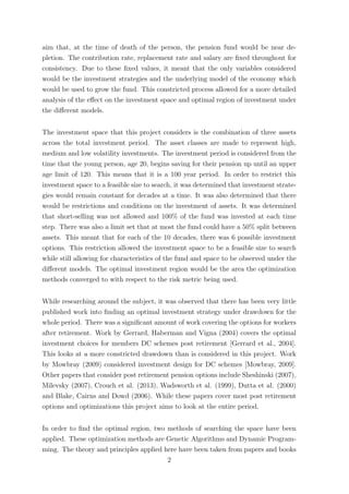 aim that, at the time of death of the person, the pension fund would be near de-
pletion. The contribution rate, replacement rate and salary are ﬁxed throughout for
consistency. Due to these ﬁxed values, it meant that the only variables considered
would be the investment strategies and the underlying model of the economy which
would be used to grow the fund. This constricted process allowed for a more detailed
analysis of the eﬀect on the investment space and optimal region of investment under
the diﬀerent models.
The investment space that this project considers is the combination of three assets
across the total investment period. The asset classes are made to represent high,
medium and low volatility investments. The investment period is considered from the
time that the young person, age 20, begins saving for their pension up until an upper
age limit of 120. This means that it is a 100 year period. In order to restrict this
investment space to a feasible size to search, it was determined that investment strate-
gies would remain constant for decades at a time. It was also determined that there
would be restrictions and conditions on the investment of assets. It was determined
that short-selling was not allowed and 100% of the fund was invested at each time
step. There was also a limit set that at most the fund could have a 50% split between
assets. This meant that for each of the 10 decades, there was 6 possible investment
options. This restriction allowed the investment space to be a feasible size to search
while still allowing for characteristics of the fund and space to be observed under the
diﬀerent models. The optimal investment region would be the area the optimization
methods converged to with respect to the risk metric being used.
While researching around the subject, it was observed that there has been very little
published work into ﬁnding an optimal investment strategy under drawdown for the
whole period. There was a signiﬁcant amount of work covering the options for workers
after retirement. Work by Gerrard, Haberman and Vigna (2004) covers the optimal
investment choices for members DC schemes post retirement [Gerrard et al., 2004].
This looks at a more constricted drawdown than is considered in this project. Work
by Mowbray (2009) considered investment design for DC schemes [Mowbray, 2009].
Other papers that consider post retirement pension options include Sheshinski (2007),
Milevsky (2007), Crouch et al. (2013), Wadsworth et al. (1999), Dutta et al. (2000)
and Blake, Cairns and Dowd (2006). While these papers cover most post retirement
options and optimizations this project aims to look at the entire period.
In order to ﬁnd the optimal region, two methods of searching the space have been
applied. These optimization methods are Genetic Algorithms and Dynamic Program-
ming. The theory and principles applied here have been taken from papers and books
2
 