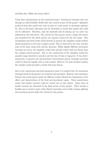 including Aris (1964) and James (2011).
Using these optimizations on the constricted space. Investment strategies were run
through an Asset-Liability Model that was created as part of this project. Quantiles
produced from this model were used as part of a risk metric to determine optimal-
ity. Due to the ﬁxed replication rate for drawdown it meant that upside risk could
not be addressed. Therefore, only the downside risk of running out too early was
addressed in the risk metric. The criteria for this project meant a single risk metric
was considered for the whole period, not separate metrics for the two stages. This
investigation provided results which showed, in general, the simplistic model exhibits
similar properties to the more complex model. This is observed in the early and late
years of the fund, along with extreme theorems. While slightly diﬀerent investment
strategies are given, the simplistic model does provide results with less ﬁnesse than
the complex model provides. Due to the construction of the simplistic model the
quantile range observed is narrower and the time of ruin is impacted. It was deter-
mined that, in general, the characteristics of investment period, strategies and fund
could be observed equally well on both models. However, for more detailed analysis
the complex model provided a model with more ﬁnesse.
Due to the constrictions and ﬁxed parameters used, it is realised that the investment
strategies found in this project are contrived and unrealistic. However, the consistency
between the search spaces under the diﬀerent models allowed for comparisons of the
eﬀects and characteristics of the fund and investment region. These constrictions
meant that further research could be carried out on this subject. Some areas of
further research are discussed in the ﬁnal section of this project. These include a
feasible way to search a space with relaxed constraints and to fully examine splitting
the investment period under the criteria for this project.
3
 
