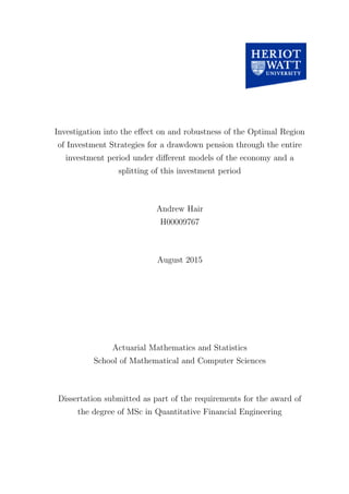Investigation into the eﬀect on and robustness of the Optimal Region
of Investment Strategies for a drawdown pension through the entire
investment period under diﬀerent models of the economy and a
splitting of this investment period
Andrew Hair
H00009767
August 2015
Actuarial Mathematics and Statistics
School of Mathematical and Computer Sciences
Dissertation submitted as part of the requirements for the award of
the degree of MSc in Quantitative Financial Engineering
 