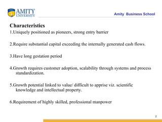 Characteristics 1.Uniquely positioned as pioneers, strong entry barrier  2.Require substantial capital exceeding the internally generated cash flows. 3.Have long gestation period 4.Growth requires customer adoption, scalability through systems and process standardization. 5.Growth potential linked to value/ difficult to apprise viz. scientific knowledge and intellectual property. 6.Requirement of highly skilled, professional manpower 