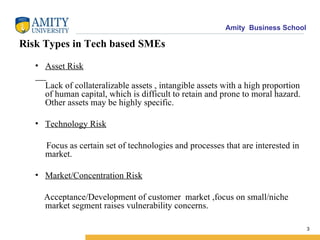 Risk Types in Tech based SMEs Asset Risk Lack of collateralizable assets , intangible assets with a high proportion of human capital, which is difficult to retain and prone to moral hazard. Other assets may be highly specific. Technology Risk Focus as certain set of technologies and processes that are interested in market. Market/Concentration Risk Acceptance/Development of customer  market ,focus on small/niche market segment raises vulnerability concerns. 