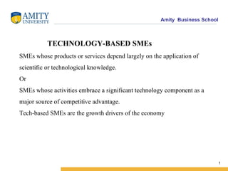 TECHNOLOGY-BASED SMEs SMEs whose products or services depend largely on the application of scientific or technological knowledge. Or SMEs whose activities embrace a significant technology component as a major source of competitive advantage. Tech-based SMEs are the growth drivers of the economy 