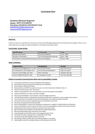 Curriculum Vitae
Sameena Khatoon Nagarzai
Mobile: 00971554308528
Visa Status: Residence(Husband’svisa)
sameena1410@outlook.com
sameena2807@gmail.com
OBJECTIVE :
I desire to work in a competitive environment and execute challenging assignments to the benefit of my employer. This, in turn,
will enable me to leverage my skills and abilities to the fullest and enhance them.
EDUCATIONAL QUALIFICATION:
Qualification University Year
Master of Commerce Osmaina University June - 2010
Bachelor of Commerce Sri Krishna Devaraya University April - 2004
PG Diploma inEarlyChildhoodEducation Bharathi Vidyalaya March -2007
WORK EXPERIENCE:
Organization Designation Period
EuropeanUnionBldg.&Cont. L.L.C. SHJ. Accountant General Sept’13 to Nov’15
Al Tawakkal Cont. & Trading Co. SHJ. Assistant Accountant/Admin Aug’12 to Aug’13
Hajirah Junior College , AP, India Admin Assistant Aug’04 to April’06
Everest EnglishSchool, AP, India Kindergarten Teacher June’01 to April’04
Worked as Accountant General/Assistant Admin and my responsibilities included:
 Disbursement of Pettycashand recordingthe dailyexpenses.
 Preparation ofPayroll, leave & final settlements of employees.
 Reconciliation ofBankStatements.
 Keepingthe trackof PDC’s issuedandensures it clear frombank withsufficient funds init.
 Prepares Balance Sheet , P&L , MIS report.
 Report anycomplicatedsuchas Unders/Overs to concerned superior immediately.
 Update andfollowup a timely basis fee receivable.
 Preparingof weeklyBank, Cash positions and CashBudget statements.
 Allocate bank transfers, cardpayments andCheque Payments to customer’s accounts against due invoices.
 Ensure customers reconciliations are performed regularly, andunderline overdue accounts.
 Deal withcustomers queries regardinginvoicesvia telephone, and email.
 Reconcile all payments and receipts weekly.
 Reconciling suppliers’ accounts and sendingout statements to suppliers to obtainbalance confirmations.
 Prepare and process month-endjournalentries inall accounts payable accrualsfor the month end close.
 Preparation ofsales invoices as per the customer’s lpoandcontracts.
 Maintaining the assets register andallocationthe proper depreciation.
 Meeting andgreetingclients and visitors to the office.
 Supervising the workof office juniors and assigning work for them.
 Handlingincoming / outgoingcalls, correspondence and filing.
 Faxing, printing, photocopying, filing and scanning.
 Monitoring inventory, office stock andorderingsupplies as necessary.
 Updating & maintain the holiday, absence and trainingrecords of staff.
 